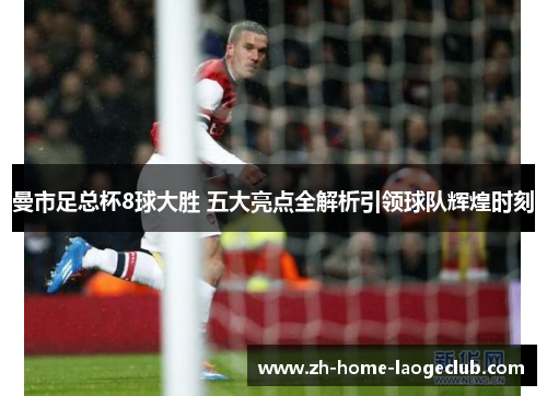 曼市足总杯8球大胜 五大亮点全解析引领球队辉煌时刻