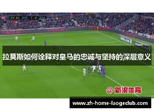 拉莫斯如何诠释对皇马的忠诚与坚持的深层意义