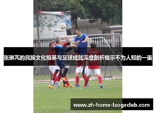 张琳芃的民族文化根基与足球成就深度剖析揭示不为人知的一面