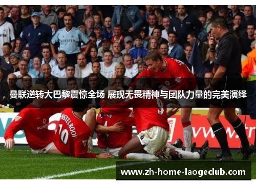 曼联逆转大巴黎震惊全场 展现无畏精神与团队力量的完美演绎