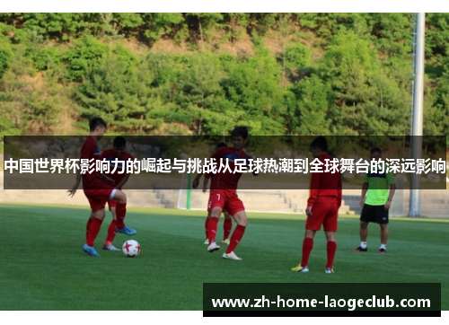 中国世界杯影响力的崛起与挑战从足球热潮到全球舞台的深远影响