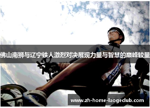 佛山南狮与辽宁铁人激烈对决展现力量与智慧的巅峰较量