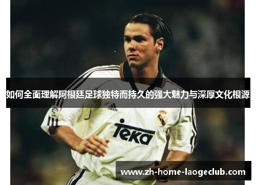 如何全面理解阿根廷足球独特而持久的强大魅力与深厚文化根源