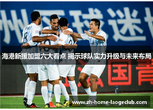 海港新援加盟六大看点 揭示球队实力升级与未来布局