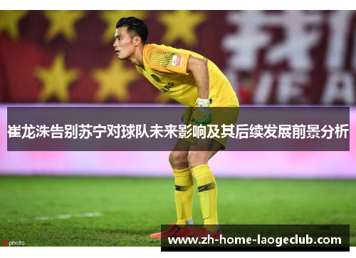 崔龙洙告别苏宁对球队未来影响及其后续发展前景分析