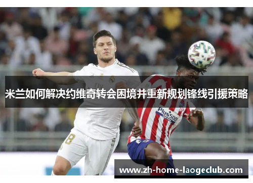 米兰如何解决约维奇转会困境并重新规划锋线引援策略