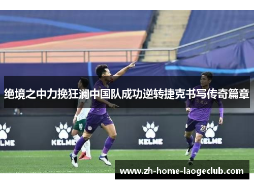 绝境之中力挽狂澜中国队成功逆转捷克书写传奇篇章