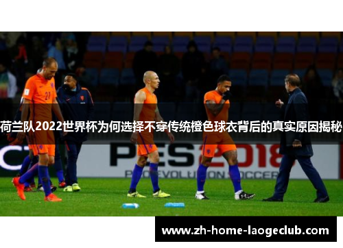 荷兰队2022世界杯为何选择不穿传统橙色球衣背后的真实原因揭秘