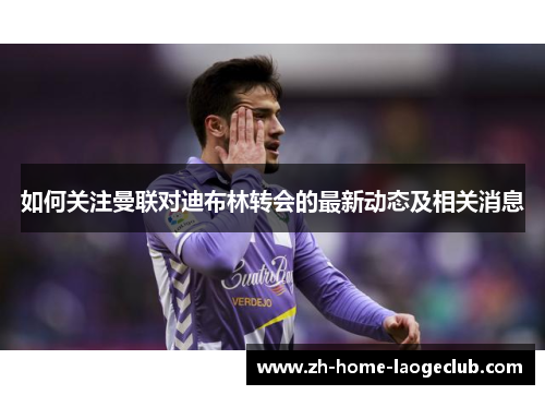 如何关注曼联对迪布林转会的最新动态及相关消息