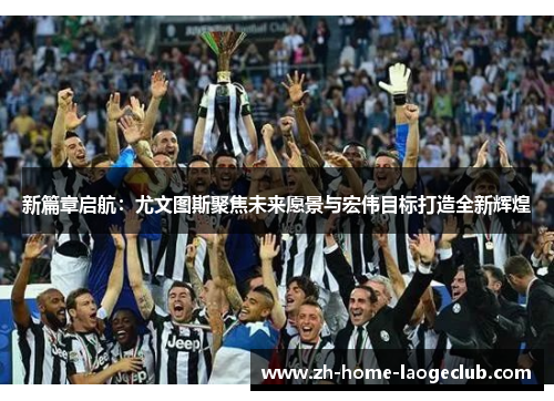 新篇章启航：尤文图斯聚焦未来愿景与宏伟目标打造全新辉煌