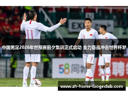 中国男足2026年世预赛前夕集训正式启动 全力备战冲击世界杯梦