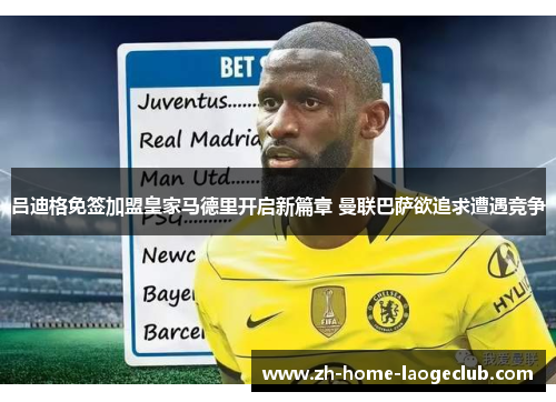 吕迪格免签加盟皇家马德里开启新篇章 曼联巴萨欲追求遭遇竞争