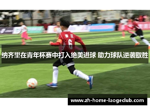 纳齐里在青年杯赛中打入绝美进球 助力球队逆袭取胜