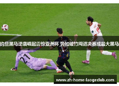 约旦黑马逆袭崛起震惊亚洲杯 势如破竹闯进决赛成最大黑马